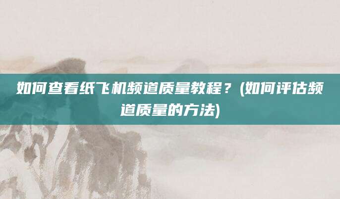 如何查看纸飞机频道质量教程？(如何评估频道质量的方法)